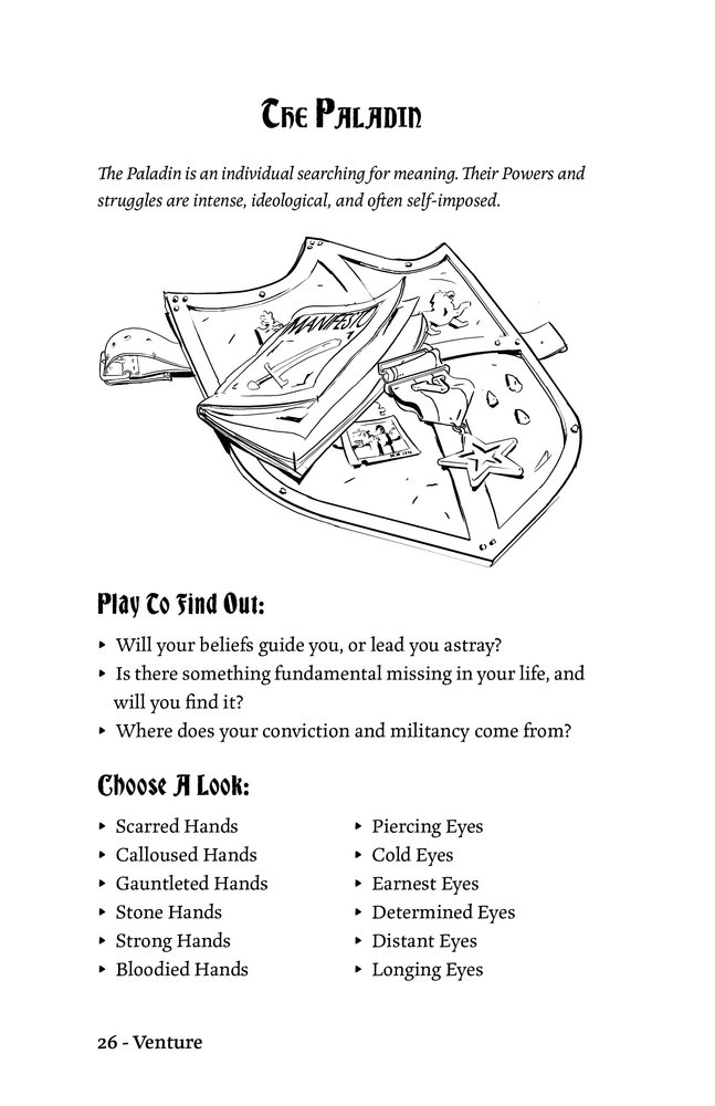 The Paladin

The Paladin is an individual searching for meaning. Their Powers and
struggles are intense, ideological, and often self-imposed.

Play To Find Out:
▸ Will your beliefs guide you, or lead you astray?
▸ Is there something fundamental missing in your life, and
will you find it?
▸ Where does your conviction and militancy come from?

Choose A Look:
▸ Scarred Hands
▸ Calloused Hands
▸ Gauntleted Hands
▸ Stone Hands
▸ Strong Hands
▸ Bloodied Hands
▸ Piercing Eyes
▸ Cold Eyes
▸ Earnest Eyes
▸ Determined Eyes
▸ Distant Eyes
▸ Longing Eyes