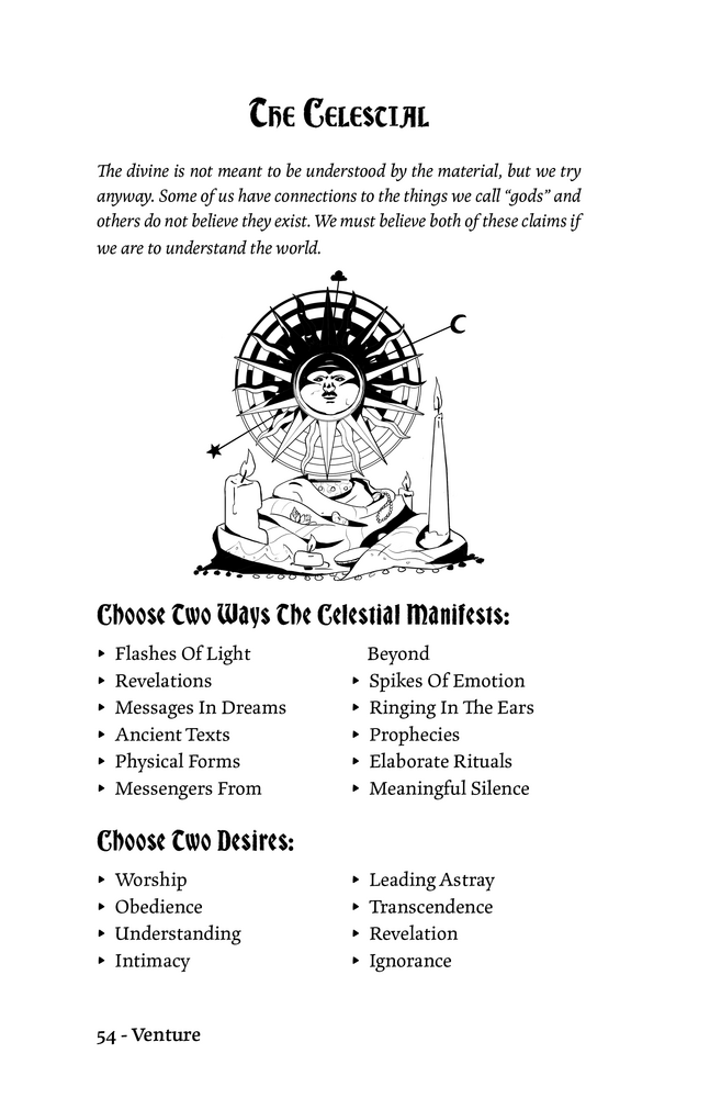 The Celestial
The divine is not meant to be understood by the material, but we try
anyway. Some of us have connections to the things we call “gods” and
others do not believe they exist. We must believe both of these claims if we are to understand the world.

Choose Two Ways The Celestial Manifests:
▸ Flashes Of Light
▸ Revelations
▸ Messages In Dreams
▸ Ancient Texts
▸ Physical Forms
▸ Messengers From Beyond
▸ Spikes Of Emotion
▸ Ringing In The Ears
▸ Prophecies
▸ Elaborate Rituals
▸ Meaningful Silence

Choose Two Desires:
▸ Worship
▸ Obedience
▸ Understanding
▸ Intimacy
▸ Leading Astray
▸ Transcendence
▸ Revelation
▸ Ignorance