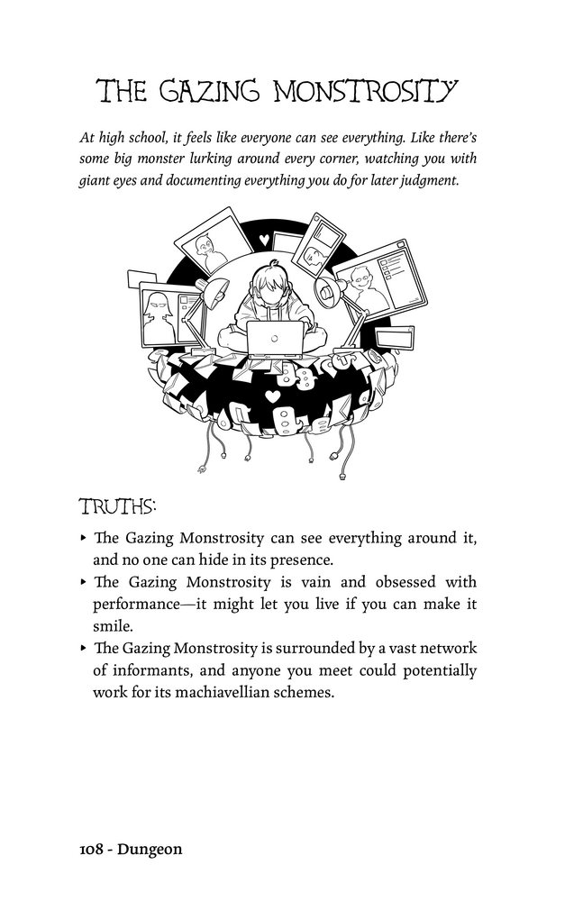 THE GAZING MONSTROSITY

At high school, it feels like everyone can see everything. Like there’s
some big monster lurking around every corner, watching you with
giant eyes and documenting everything you do for later judgment.

TRUTHS:
▸ The Gazing Monstrosity can see everything around it,
and no one can hide in its presence.
▸ The Gazing Monstrosity is vain and obsessed with
performance—it might let you live if you can make it
smile.
▸ The Gazing Monstrosity is surrounded by a vast network
of informants, and anyone you meet could potentially
work for its machiavellian schemes.