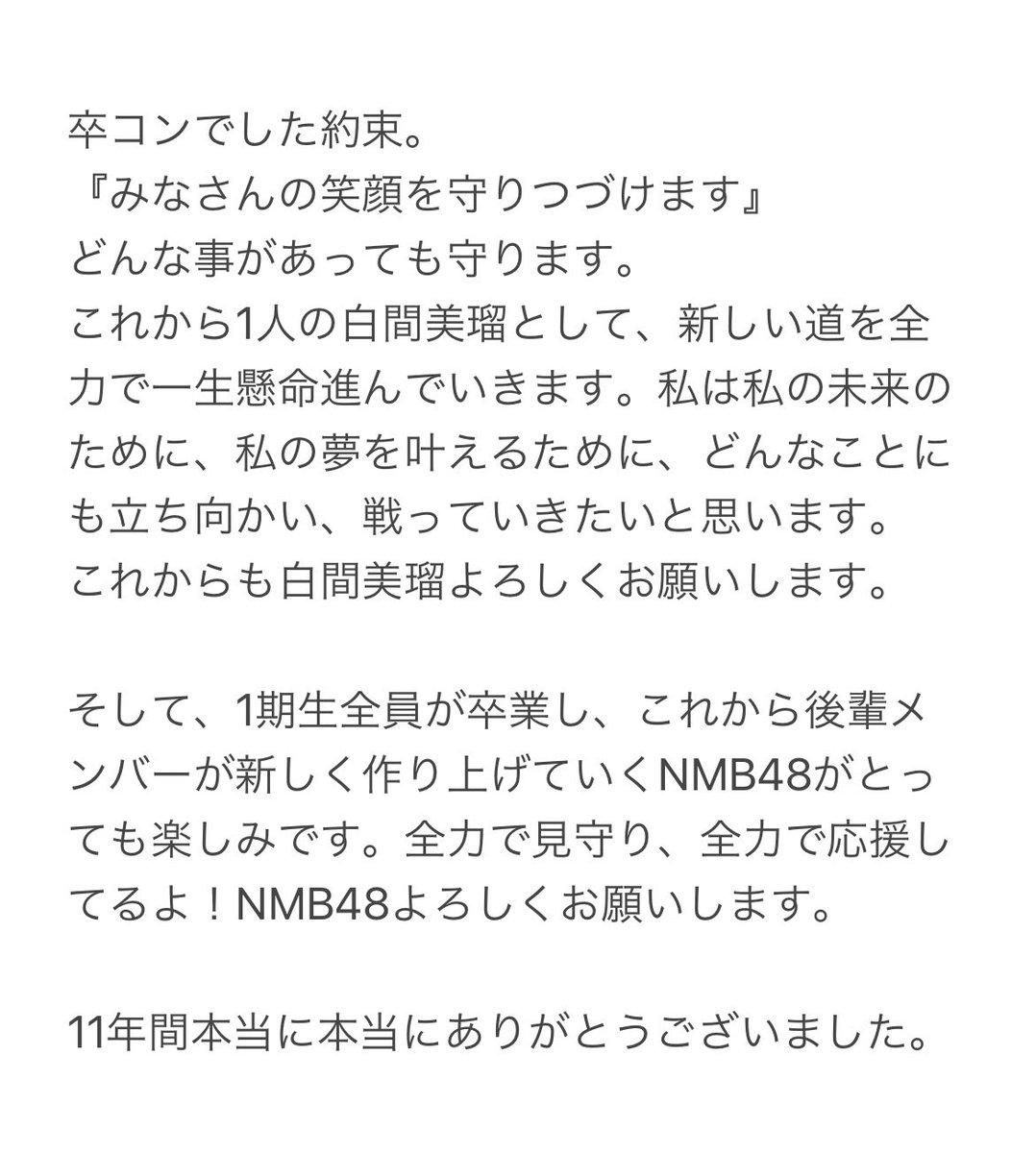 NMB48 白間美瑠として
本当に最後の日終わりました。

今の私がいるのは、この11年間出会った沢山の皆さんのおかげです！

これから新たにはじまる人生。
私の人生をかけて恩返しし続けさせて頂き、皆さんの笑顔を守り続けます！

ありがとうございました！