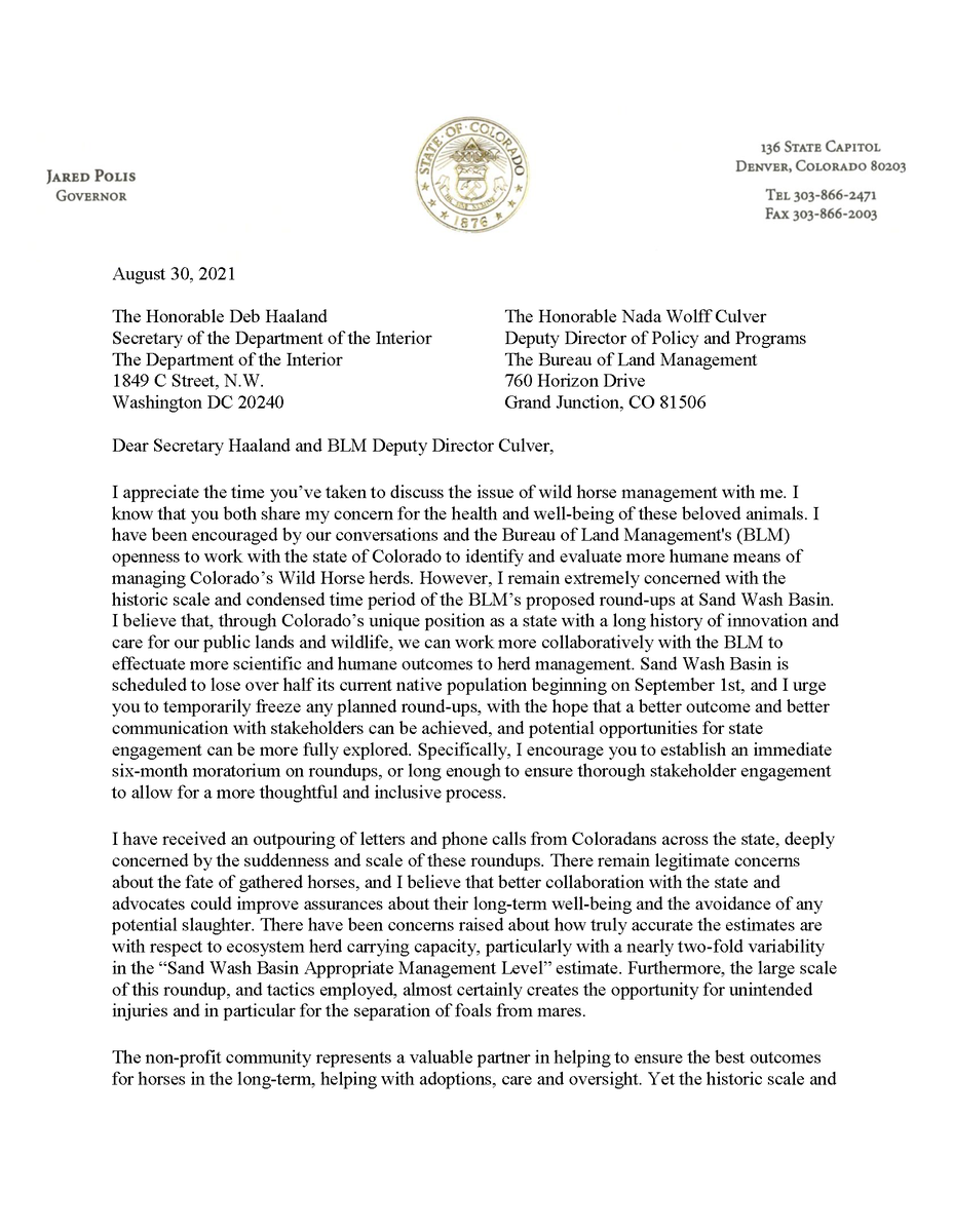 Dear Secretary Haaland and BLM Deputy Director Culver,
I appreciate the time you’ve taken to discuss the issue of wild horse management with me. I
know that you both share my concern for the health and well-being of these beloved animals. I
have been encouraged by our conversations and the Bureau of Land Management's (BLM)
openness to work with the state of Colorado to identify and evaluate more humane means of
managing Colorado’s Wild Horse herds. However, I remain extremely concerned with the
historic scale and condensed time period of the BLM’s proposed round-ups at Sand Wash Basin.
I believe that, through Colorado’s unique position as a state with a long history of innovation and
care for our public lands and wildlife, we can work more collaboratively with the BLM to
effectuate more scientific and humane outcomes to herd management. Sand Wash Basin is
scheduled to lose over half its current native population beginning on September 1st, and I urge
you to temporarily freeze any plann