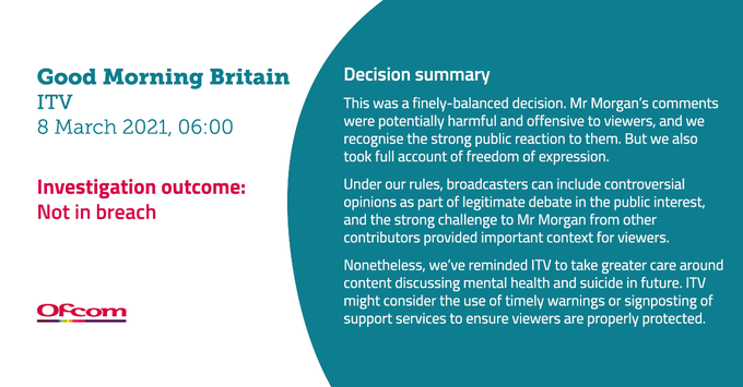 Text graphic with the decision summary for Good Morning Britain on ITV; programme aired on 8 March 2021, 06:00. Investigation outcome: not in breach.

Decision summary: This was a finely balanced decision. Mr Morgan’s comments were potentially harmful and offensive to viewers, and we recognise the strong public reaction to them. But we also took full account of freedom of expression. Under our rules, broadcasters can include controversial opinions as part of legitimate debate in the public interest, and the strong challenge to Mr Morgan from other contributors provided important context for viewers. Nonetheless, we’ve reminded ITV to take greater care around content discussing mental health and suicide in future. ITV might consider the use of timely warnings or signposting of support services to ensure viewers are properly protected.