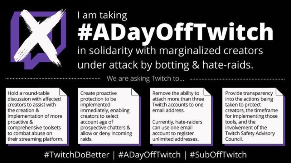 I am taking part in this. Twitch are very greedy and take a lot of our revenue, it’s time they started using it to protect everyone using their platform. I am small fry and won’t make a difference but can at least try.

#TwitchDoBetter #ADayOffTwitch