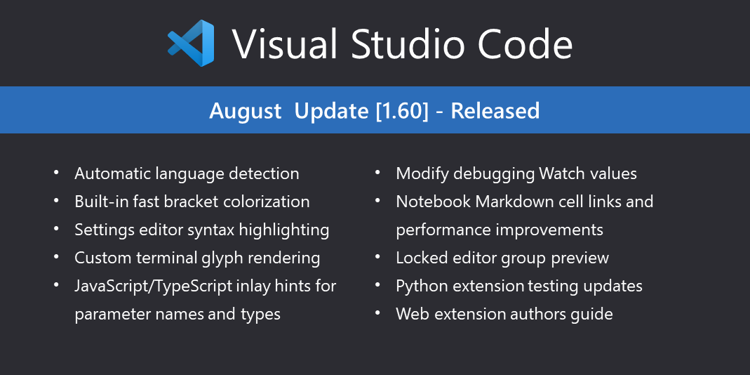Visual Studio Code August Update (v1.60) released. Highlights:
- Automatic language detection
- Built-in fast bracket colorization
- Settings editor syntax highlighting
- Custom terminal glyph rendering
- JavaScript/TypeScript inlay hints for parameter names and types
- Modify debugging Watch rules
- Notebook Markdown cell links and performance improvements
- Locked editor group preview
- Python extension testing updates
- Web extension authors guide