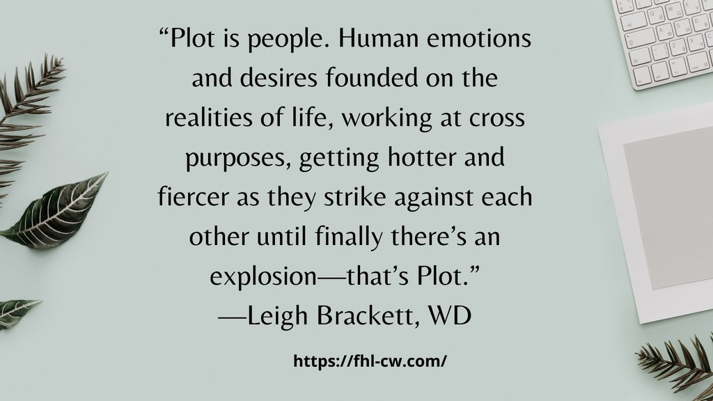 “Plot is people. Human emotions and desires founded on the realities of life, working at cross purposes, getting hotter and fiercer as they strike against each other until finally there’s an explosion—that’s Plot.”
—Leigh Brackett, WD

#writingquote