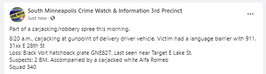 1/ Thread: Carjacking and robbery spree in south #Mpls this morning, 3rd and 5th Precinct. 
8:20 a.m., carjacking at gunpoint of delivery driver vehicle. 
31xx E 28th St
Loss: Black Volt hatchback plate GNE827.
Suspects: 2 BM. Accompanied by a carjacked white Alfa Romeo
Squad 340