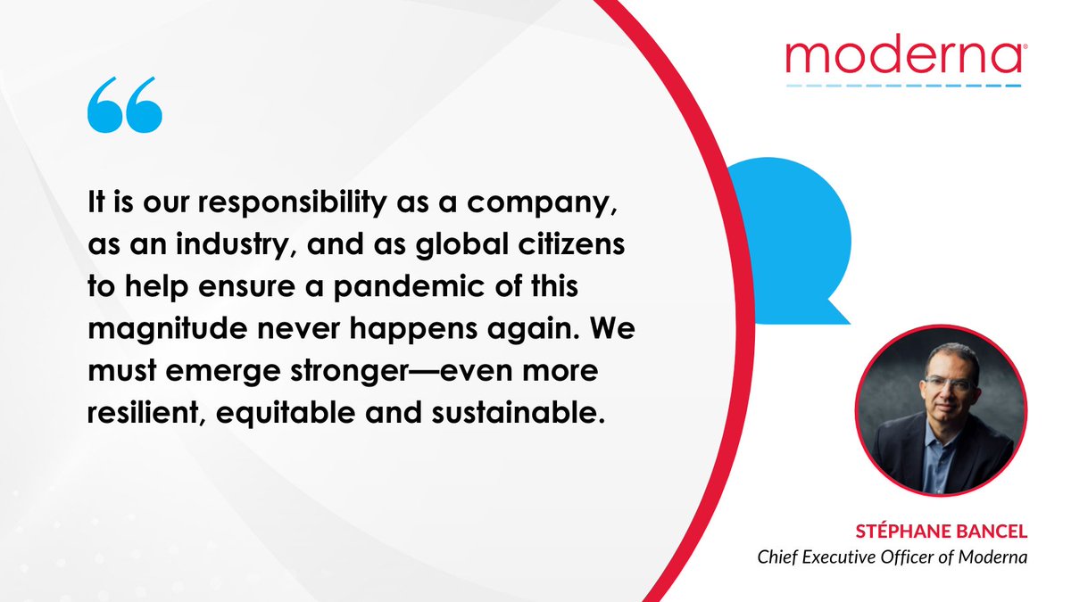 It is our responsibility as a company, as an industry, and as global citizens to help ensure a pandemic of this magnitude never happens again. We must emerge stronger—even more resilient, equitable and sustainable. Stéphane Bancel, Chief Executive Officer of Moderna