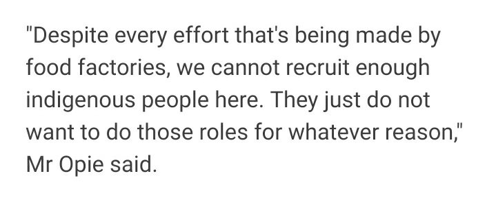 "Despite every effort that's being made by food factories, we cannot recruit enough indigenous people here. They just do not want to do those roles for whatever reason," Mr Opie said.