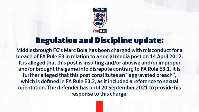 Middlesbrough FC’s Marc Bola has been charged with misconduct for a breach of FA Rule E3 in relation to a social media post on 14 April 2012.
It is alleged that this post is insulting and/or abusive and/or improper and/or brought the game into disrepute contrary to FA Rule E3.1. 
It is further alleged that this post constitutes an “aggravated breach”, which is defined in FA Rule E3.2, as it included a reference to sexual orientation. The defender has until 20 September 2021 to provide his response to this charge.