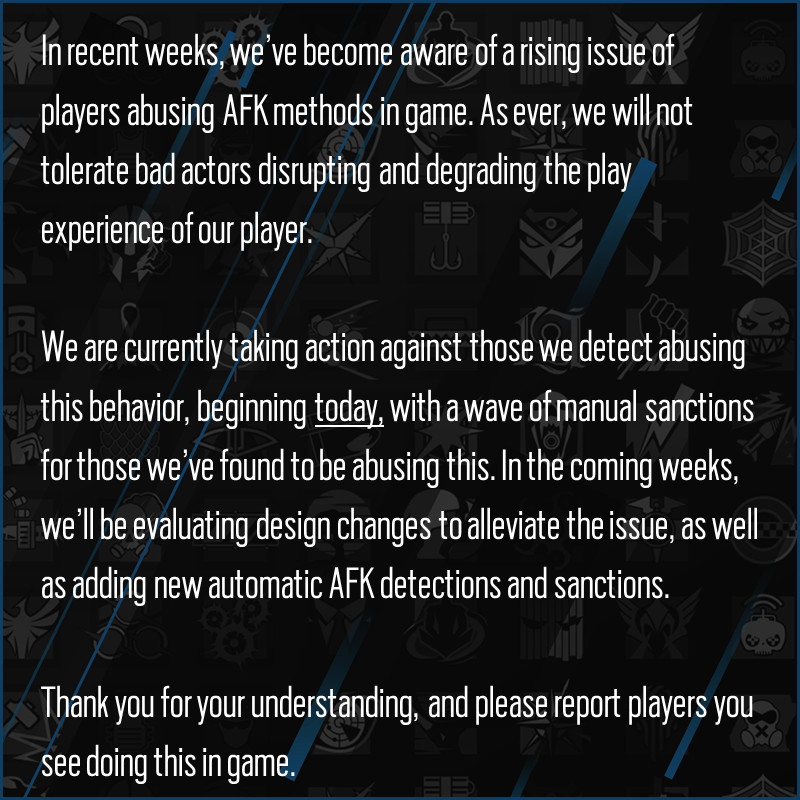 In recent weeks, we’ve become aware of a rising issue of players abusing AFK methods in game. As ever, we will not tolerate bad actors disrupting and degrading the play experience of our player. 

We are currently taking action against those we detect abusing this behavior, beginning today, with a wave of manual sanctions for those we’ve found to be abusing this. In the coming weeks, we’ll be evaluating design changes to alleviate the issue, as well as adding new automatic AFK detections and sanctions. 

Thank you for your understanding, and please report players you see doing this in game.