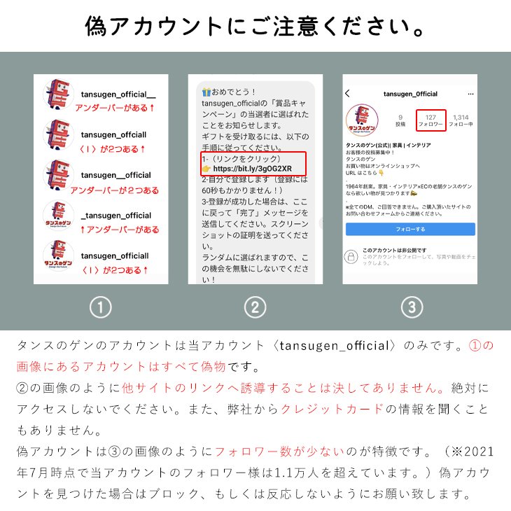 タンスのゲン 公式 インスタグラムについては定期的に偽アカウントが出没しています 巧妙にブロックなどで弊社アカウントからは見れないように設定しておりこちらから見つけられません 大変お手数をおかけいたしますが 気づいた方は通報をお願い 致します