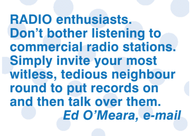 Top Tip: Radio enthusiasts. Don't bother listening to commercial radio stations. Simply invite your most witless, tedious neighbour round to put records on then talk over them. Ed O'Meara, e-mail