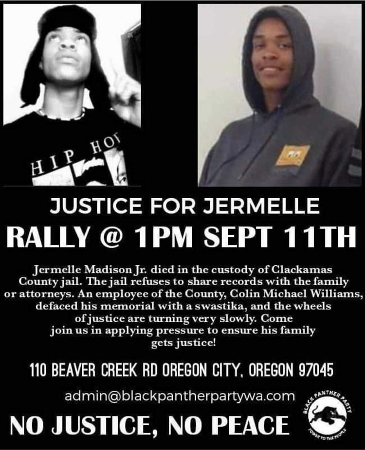 Justice for Jermelle Rally Sept 11 1pm 110 BeaverCreek Rd Oregon City, OR 97045. 

Jermelle Madison Jr. dies in the custody of Clackamas County Jail. The jail refuses to share records with family or attorneys. A County employee defaced Jemelle's with a swastika. The wheels of justice are turning slowly - join us to put pressure on officials and find justice for the family!