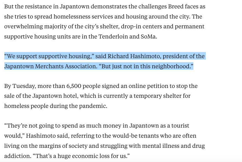 But the resistance in Japantown demonstrates the challenges Breed faces as she tries to spread homelessness services and housing around the city. The overwhelming majority of the city’s shelter, drop-in centers and permanent supportive housing units are in the Tenderloin and SoMa.  “We support supportive housing,” said Richard Hashimoto, president of the Japantown Merchants Association. “But just not in this neighborhood.”  By Tuesday, more than 6,500 people signed an online petition to stop the sale of the Japantown hotel, which is currently a temporary shelter for homeless people during the pandemic.  “They’re not going to spend as much money in Japantown as a tourist would,” Hashimoto said, referring to the would-be tenants who are often living on the margins of society and struggling with mental illness and drug addiction. “That’s a huge economic loss for us.”