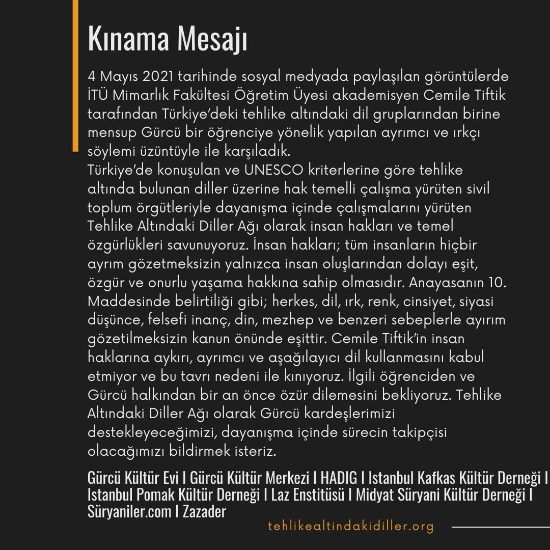 Kınama Mesajı
4 Mayıs'da sosyal medyada paylaşılan görüntüler neticesinde İTÜ Mimarlık Fakültesi Öğretim Üyesi akademisyen Cemile Tiftik tarafından Gürcü bir kardeşimize karşı yapılan ayrımcı ve ırkçı söyleme tepkiler artıyor. Bir tepki de Tehlike Altındaki Diller Ağı'dan geldi.