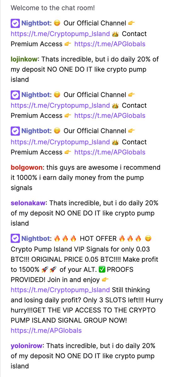 Pump / Signal groups are advertising on Twitch as well, trying to get people to buy their "premium" signals. The channel im looking at is just playing a youtube video on repeat of a guy promoting the "Crypto Pump Island" telegram group. The chat is full of bots..
