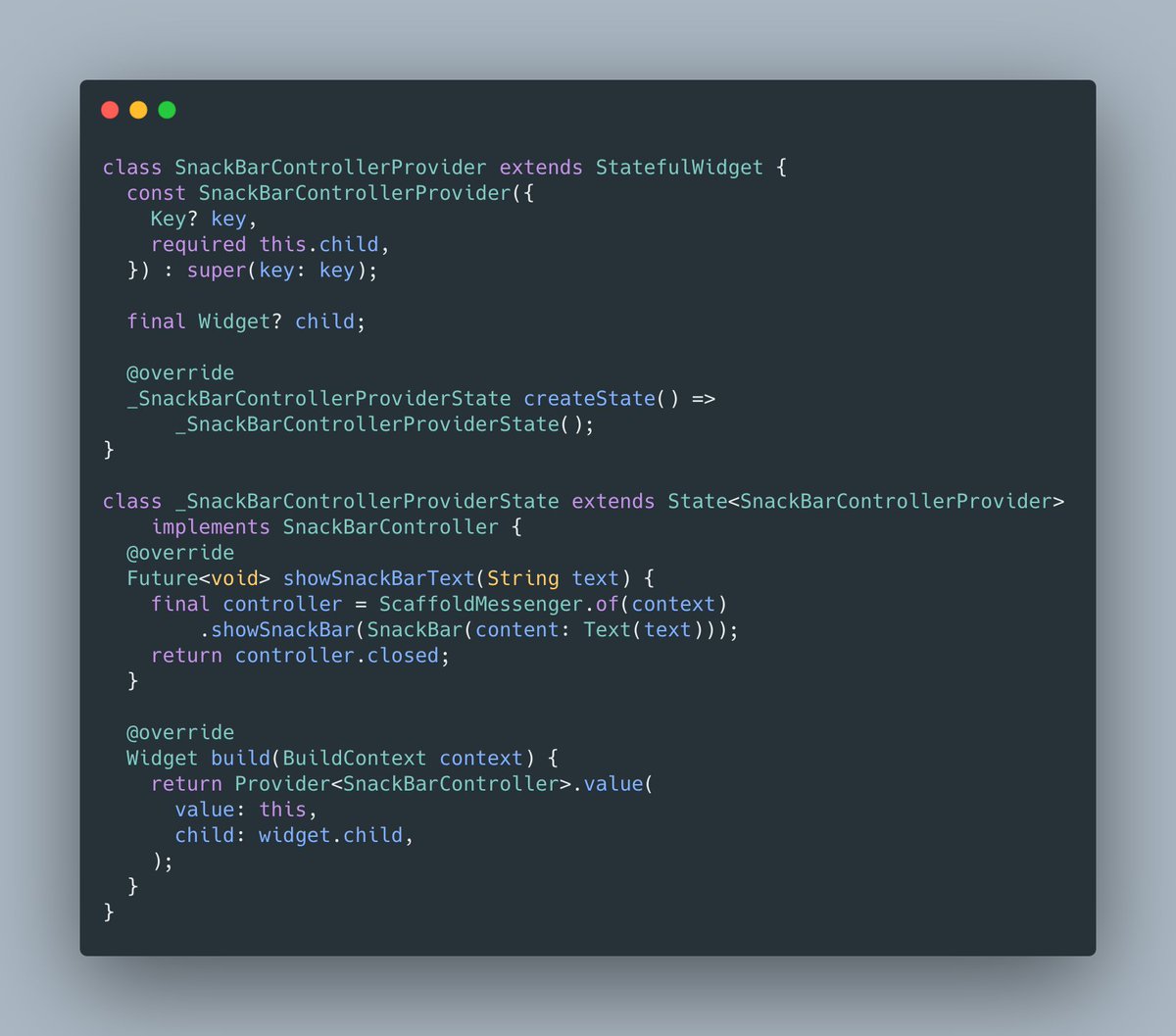 How to actually show the SnackBar and implement the contract can be done through a simple StatefulWidget.Here I use Provider to provide our SnackBarController to its subtree, but you can use whatever DI system you want: