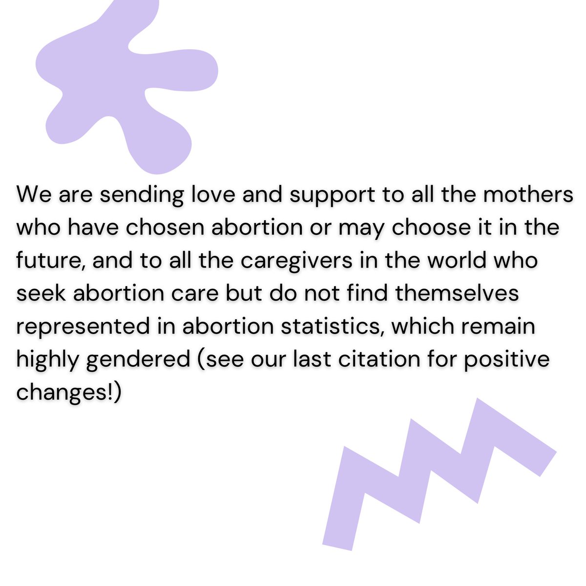 We are sending love and support to all the mothers who have chosen abortion or may choose it in the future, and to all the caregivers in the world who seek abortion care but do not find themselves represented in abortion statistics, which remain highly gendered.