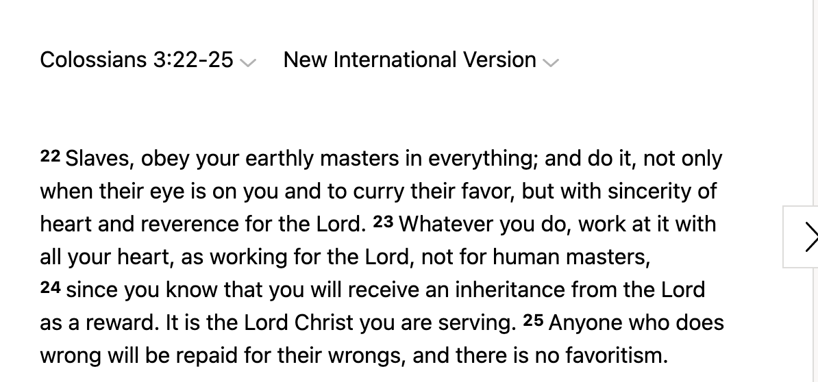 But you must never complain about your church or its leadership, your Christian school, your daily life, your chores or work. "Whatever you do, work at it with all your heart, as if working for the Lord..."And who could forget the classic "Slaves, obey your masters."