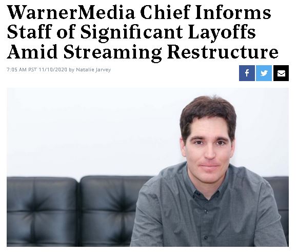 November 10, 2020: WarnerMedia has significant layoffs amid streaming restructure."Today, we have arrived at a number of difficult decisions that are resulting in a smaller WarnerMedia team," Kilar wrote in a memo.( https://www.hollywoodreporter.com/news/warnermedia-chief-informs-staff-of-significant-layoffs-amid-streaming-restructure)