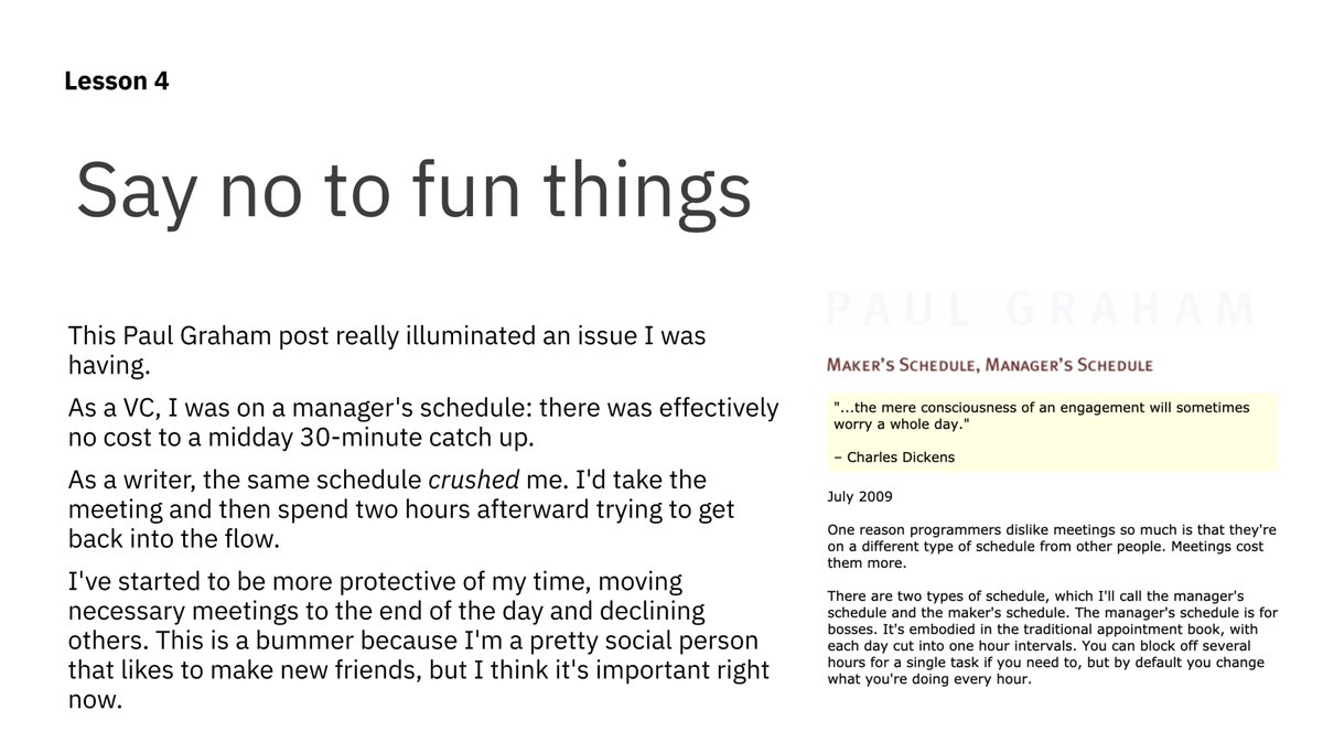 Lesson 4: Say no to fun thingsThank you to  @paulg for his article "Maker's Schedule, Manager's Schedule." I was finding my focus disrupted by midday meetings — his piece provided a valuable reframe that I've stuck to. http://www.paulgraham.com/makersschedule.html