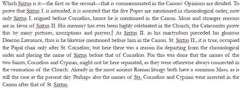 Next is Sixtus. Fr. Gihr mentions that the Mass leaves unclear as to which Sixtus is being referred to, as the first seems intuitive given the pattern of succession, but the second was known for being heavily venerated even in the early Church: