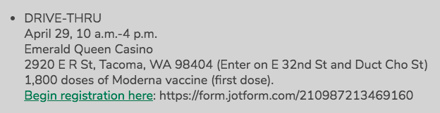 TACOMA: A drive-thru first dose Moderna vaccination clinic at the Emerald Queen Casino will run from 10 a.m. to 4 p.m. Thursday, and has open appointments throughout. Register here:  https://form.jotform.com/210987213469160 