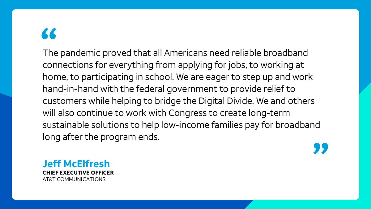 “The pandemic proved that all Americans need reliable broadband connections for everything from applying for jobs, to working at home, to participating in school. We are eager to step up and work hand-in-hand with the federal government to provide relief to customers while helping to bridge the Digital Divide.  We and others will also continue to work with Congress to create long-term sustainable solutions to help low-income families pay for broadband long after the program ends.” - said AT&T Communications CEO Jeff McElfresh. 