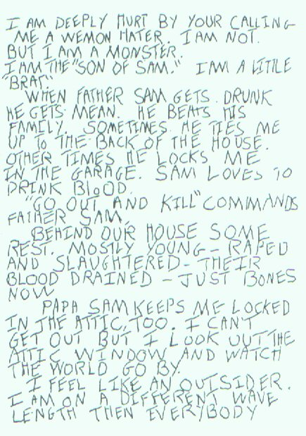 I think it's worth quoting the letters that Berkowitz wrote:I am deeply hurt by your calling me a wemon hater. I am not. But I am a monster. I am the "Son of Sam." I am a little "brat". When father Sam gets drunk he gets mean. He beats his family...