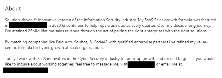 On the flip side, here is an example of a PERFECT About section It establishes this person’s status as an expert in the niche industry of cyber security SaaS Contains social proof {companies worked with+ award won} Story of their business Call To Action