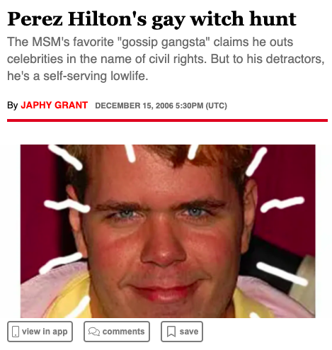 Perez Hilton (whose real name is Mario Lavandeira) is a low-life wanna-be who ran a celebrity blog in the early 2000s and got famous by making fun of women like Britney Spears and outing closeted gay men like Clay Aiken, Lance Bass and Neil Patrick Harris.  #FreeBritney