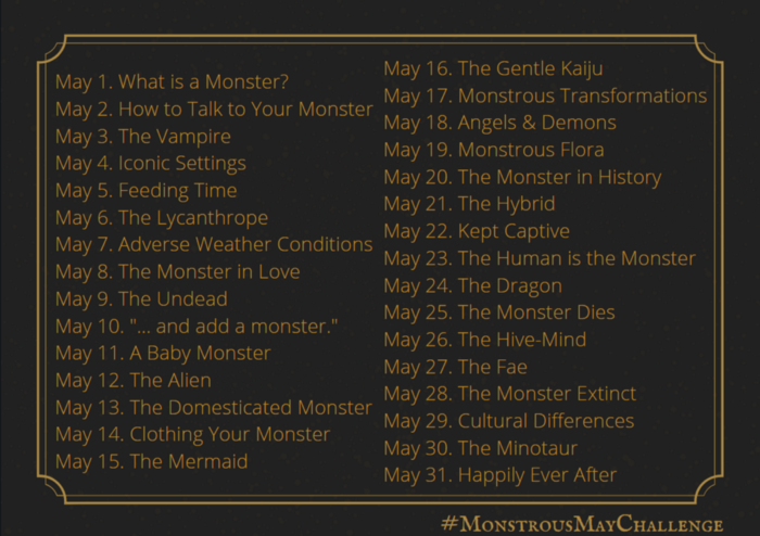 May 1. What is a Monster?
May 2. How to Talk to Your Monster
May 3. The Vampire
May 4. Iconic Settings
May 5. Feeding Time
May 6. The Lycanthrope
May 7. Adverse Weather Conditions
May 8. The Monster in Love
May 9. The Undead
May 10. "... and add a monster."
May 11. A Baby Monster
May 12. The Alien
May 13. The Domesticated Monster
May 14. Clothing Your Monster
May 15. The Mermaid
May 16. The Gentle Kaiju
May 17. Monstrous Transformations
May 18. Angels & Demons
May 19. Monstrous Flora
May 20. The Monster in History
May 21. The Hybrid
May 22. Kept Captive
May 23. The Human is the Monster
May 24. The Dragon
May 25. The Monster Dies
May 26. The Hive-Mind
May 27. The Fae
May 28. The Monster Extinct
May 29. Cultural Differences
May 30. The Minotaur
May 31. Happily Ever After
#MonstrousMayChallenge