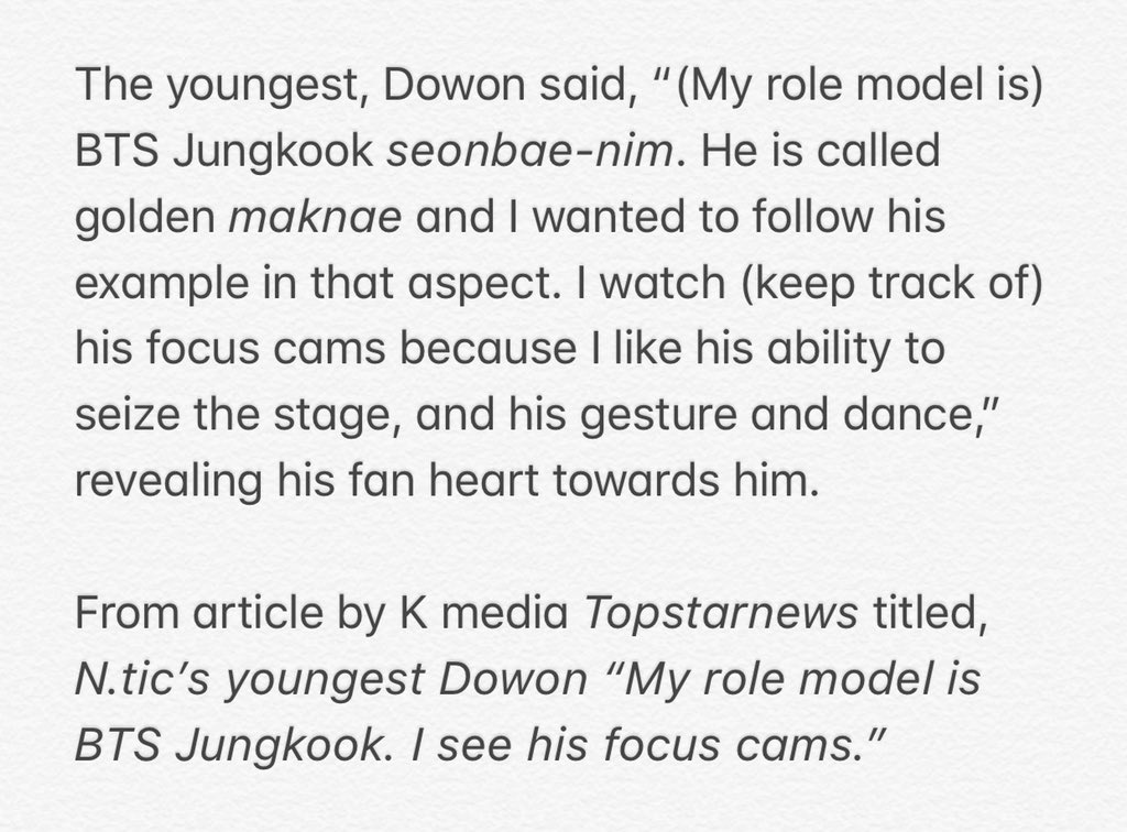 dowon of n.tic stated "my role model is bts jungkook. he's called golden maknae and i wanted to follow his example in that aspect. i watch and keep track of his focus cams because i like his ability to seize the stage, and his gesture and dance"