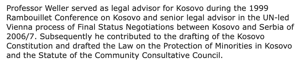 So, who is this "Professor Dr jur, Dr phil Marc Weller, MA, MALD, PhD, FCIArb" and what is his contribution so far to ?He was the legal advisor for Kosovo at the Rambouillet Conference (1999) and during the Vienna talks (2007). He helped draft  Constit° and law on minorities