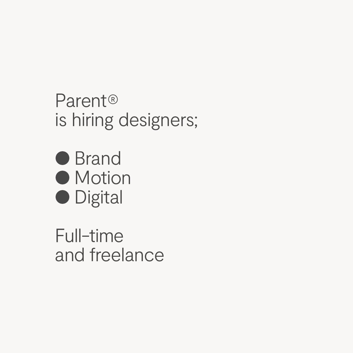 We're hiring — brand designer, motion designer, digital / web designer.
— Strong type skills 
— Passion
— Ability to communicate your ideas 
— Highly creative and commercially aware 
— Attention to detail
— A thoroughly pleasant human 
Send a PDF < 10Mb to jobs@madebyparent.com