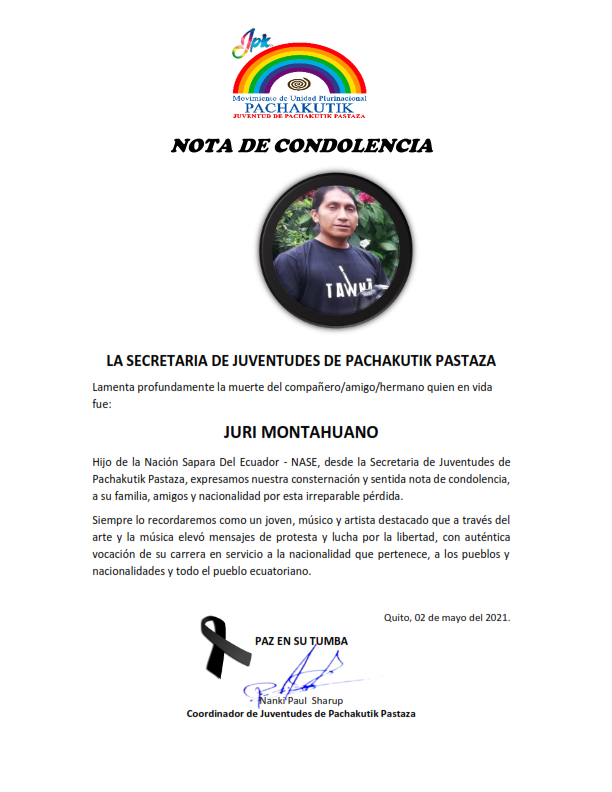 LA SECRETARIA DE JUVENTUDES DE PACHAKUTIK PASTAZA
Lamenta profundamente la muerte del compañero/amigo/hermano quien en vida fue:
JURI MONTAHUANO
Expresamos nuestra consternación y sentida nota de condolencia, a su familia, amigos y nacionalidad por esta irreparable pérdida.