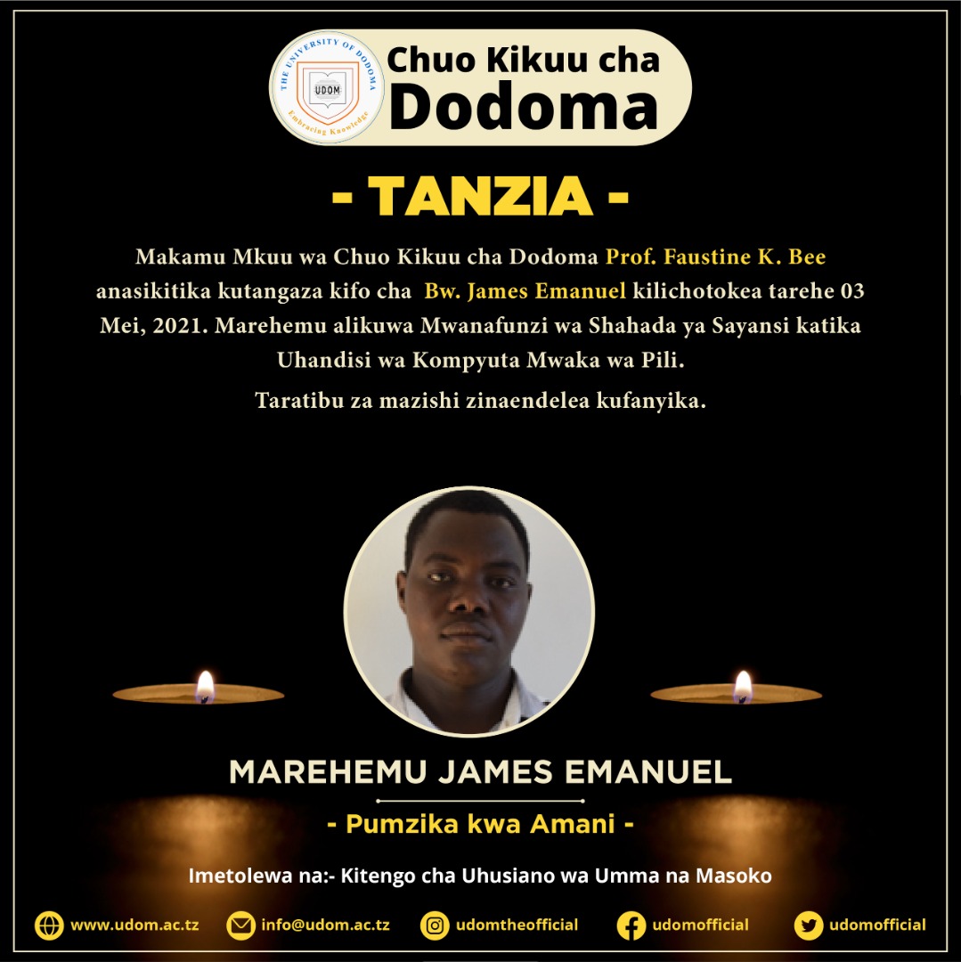 Makamu Mkuu wa Chuo Kikuu cha Dodoma Prof. Faustine K. Bee anasikitika kutangaza kifo cha Bw. James Emanuel kilichotokea tarehe 03 Mei, 2021. Marehemu alikuwa Mwanafunzi wa Shahada ya Sayansi katika Uhandisi wa Kompyuta Mwaka wa Pili.Taratibu za mazishi zinaendelea kufanyika.