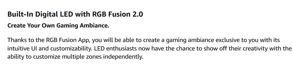 AD COPY: "Thanks to the RGB Fusion App, you will be able to create a gaming ambiance exclusive to you with its intuitive UI and customizability. LED enthusiasts now have the chance to show off their creativity with the ability to customize multiple zones independently. "