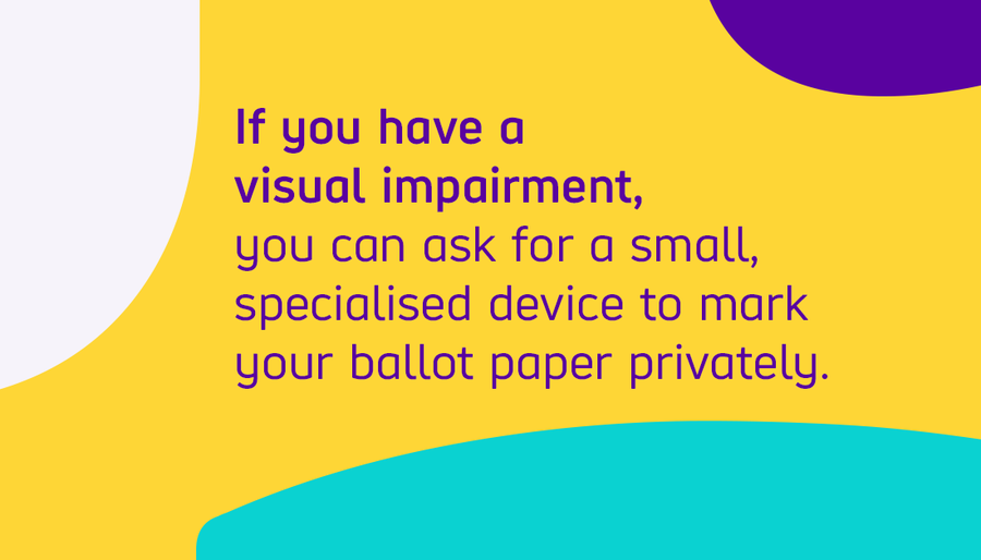 If you have a visual impairment you can ask for a small specialised device to mark your ballot paper privately