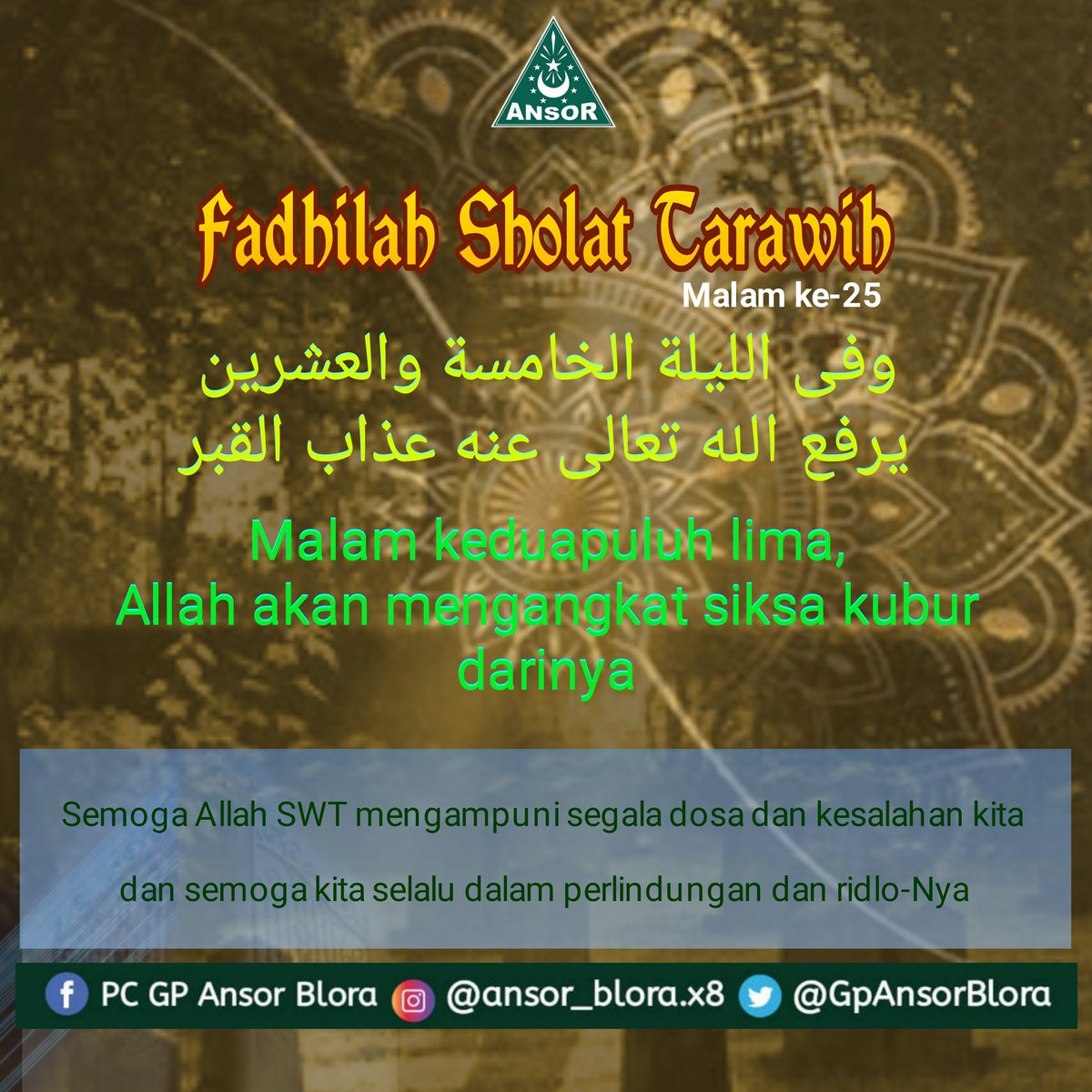 Fadhilah Shalat Tarawih malam ke 25 

وفى الليلة الخامسة والعشرين يرفع الله تعالى عنه عذاب القبر

Malam keduapuluh lima, Allah mengangkat siksa kubur darinya 
____
Semoga Allah SWT Mengampuni segala dosa dan kesalahan kita 
#AnsorBlora 
#BanserBlora
#PuasaKeren