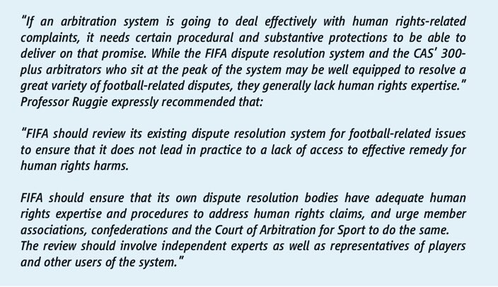 /7 Prof John Ruggie’s 2016 report to FIFA on Human Rights deals with the question of human rights expertise and need for procedural and substantive protections in sports arbitration systems, given salient human rights risks to players.This is equally applicable to other sports.