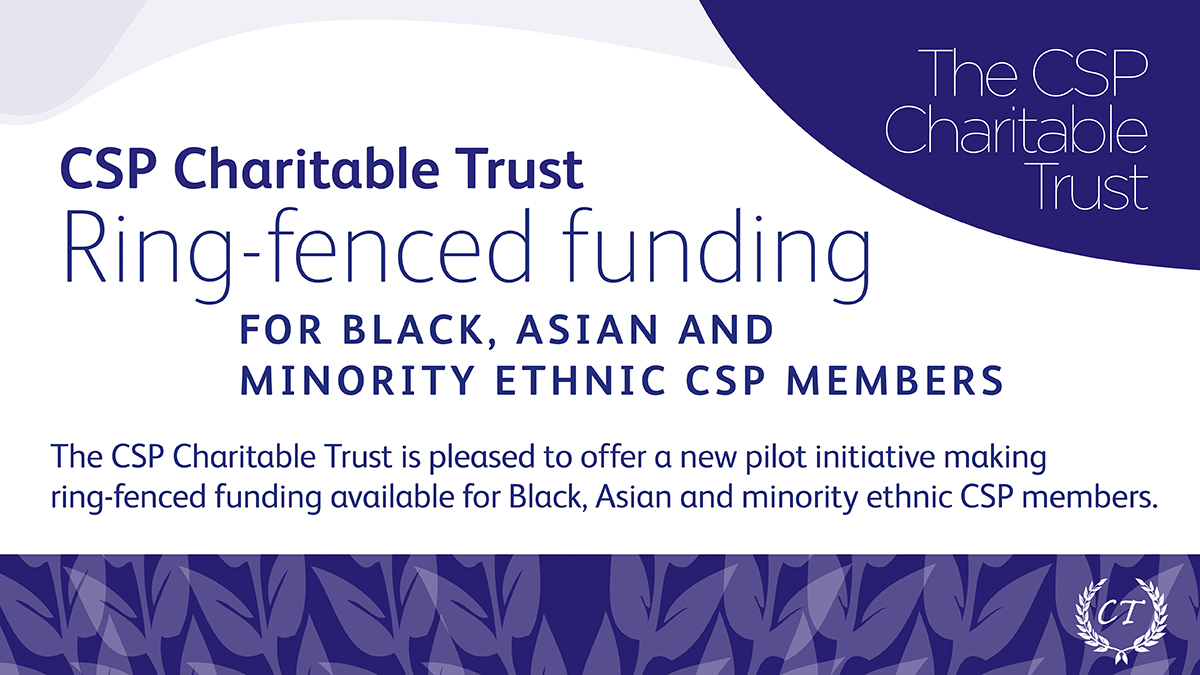 Ring-fenced funds totalling £50,000 towards accredited courses will be available for Black, Asian and minority ethnic CSP members under a pilot initiative by the CSP Charitable Trust. 

Applications open July 2021.

For further info: csp.org.uk/aacaward