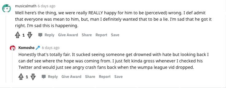 A couple of the replies like this are a little reasonable but in general they just claim that the way they treated me was my own fault somehow:  https://www.reddit.com/r/crashbandicoot/comments/n20akq/so_are_yall_gonna_admit_you_jumped_the_gun_on_the/