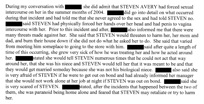 (8) I am not an expert at law, but I do believe MARIE's statements to W. BALDWIN constitute an accusation of felony sexual assault.Rather than giving you excerpts of the interview, I recommend you read the entire transcript yourself.CASO pg. 363 http://stevenaverycase.org/wp-content/uploads/2016/04/CASO-Investigative-Report.pdf#page=363