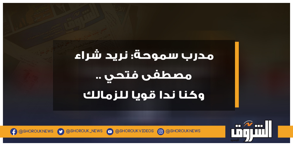 الشروق مدرب سموحة نريد شراء مصطفى فتحي .. وكنا ندا قويا للزمالك سموحة