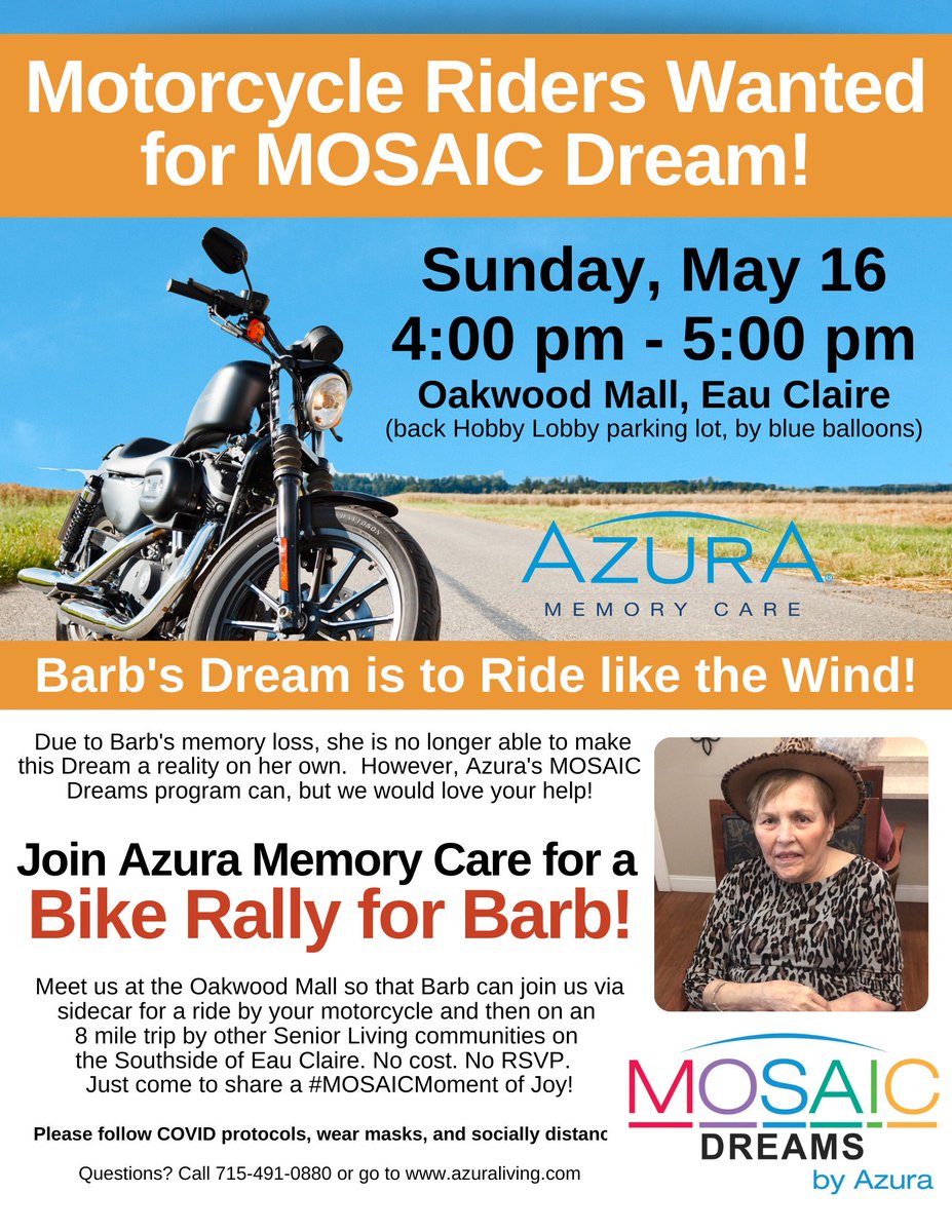 Azura Memory Care's MOSAIC Dreams program is looking for Motorcycle riders for Barb's Bike Rally on Sunday, May 16 in Eau Claire, WI from 4 - 5 pm at the Oakwood Mall.  Help Barb Ride Like the Wind and make her best day come true!  She is a big <a href="/harleydavidson/">Harley-Davidson</a> fan!!