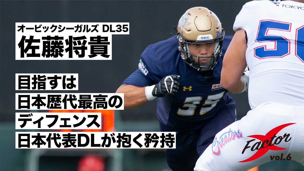 Xleague アメフト Xリーグの活動には実に多くの人たちが携わっています そのx戦士たちに焦点をあてて紹介する新企画 X Factor 連載６回目は昨年７年ぶりに日本一に輝いたオービックシーガルズのdl佐藤将貴選手です Dlの矜持を熱く 真摯に語ります