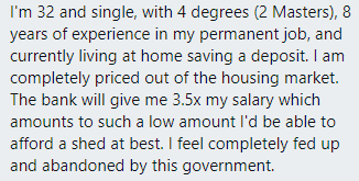 "I'm 32 &amp; single, with 4 degrees (2 Masters), 8 yrs of permanent job, living at home saving a deposit...completely priced out of housing market... bank will give me..such a low amount I'd be able to afford a shed at best. I feel completely fed up &amp; abandoned by this government"