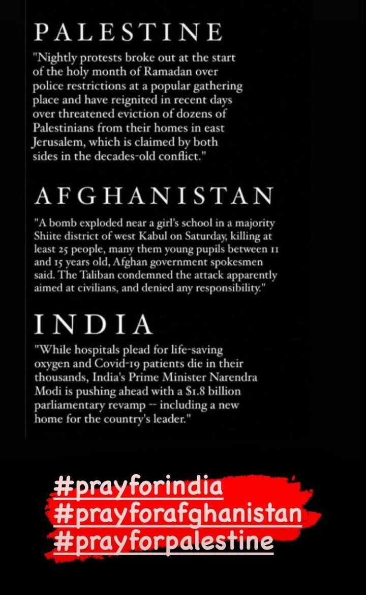 #PrayForPalastine 
#PrayForAfghanistan 
#PrayForIndia 
Our hearts are with you, and we have nothing in our hand but to to pray 🙏🏻🙏🏻🙏🏻🙏🏻May God strengthen you❤🥺
“The greatness of humanity is not in being human, but in being humane.” mahatma Gandhi 💫