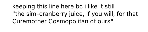 something i love to do is have our resident alcoholic buddy make numerous cocktail jokes; the one i had planned for her i sadly had to cut, but i still think it's pretty witty of me (a cosmo is typically made with vodka, triple sec, lime, and cranberry juice!)